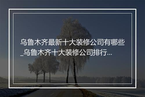 乌鲁木齐最新十大装修公司有哪些_乌鲁木齐十大装修公司排行榜