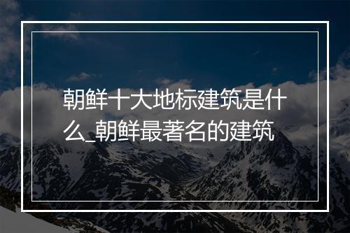 朝鲜十大地标建筑是什么_朝鲜最著名的建筑