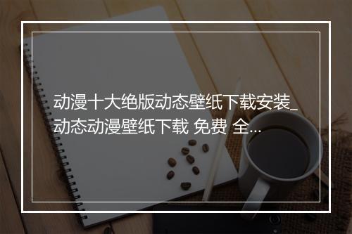 动漫十大绝版动态壁纸下载安装_动态动漫壁纸下载 免费 全屏
