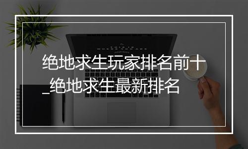 绝地求生玩家排名前十_绝地求生最新排名