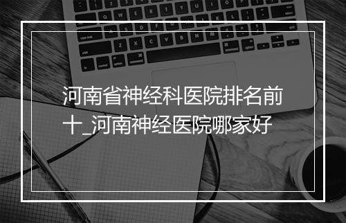 河南省神经科医院排名前十_河南神经医院哪家好